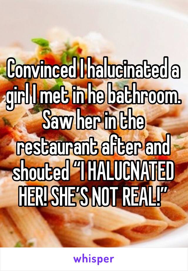 Convinced I halucinated a girl I met in he bathroom. Saw her in the restaurant after and shouted “I HALUCNATED HER! SHE’S NOT REAL!”