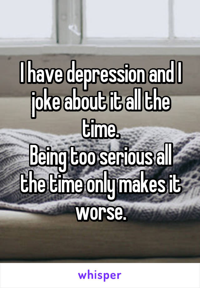 I have depression and I joke about it all the time.
Being too serious all the time only makes it worse.