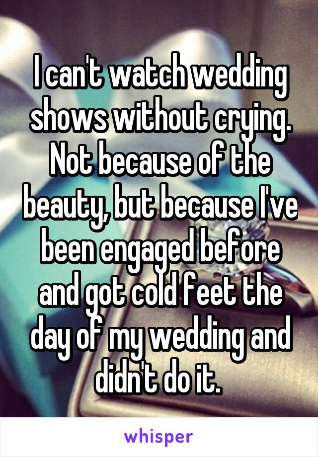 I can't watch wedding shows without crying. Not because of the beauty, but because I've been engaged before and got cold feet the day of my wedding and didn't do it. 
