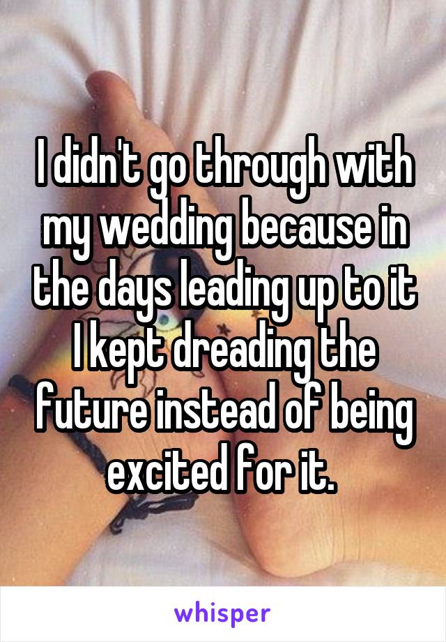 I didn't go through with my wedding because in the days leading up to it I kept dreading the future instead of being excited for it. 