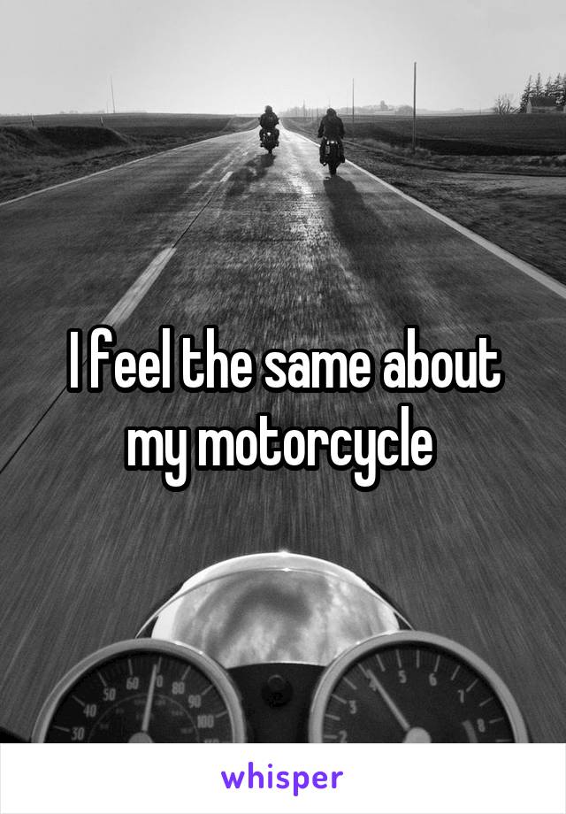 I feel the same about my motorcycle 