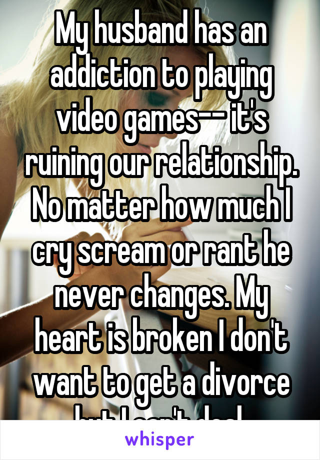 My husband has an addiction to playing video games-- it's ruining our relationship. No matter how much I cry scream or rant he never changes. My heart is broken I don't want to get a divorce but I can't deal.