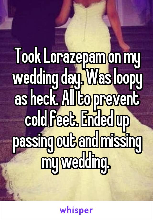 Took Lorazepam on my wedding day. Was loopy as heck. All to prevent cold feet. Ended up passing out and missing my wedding. 