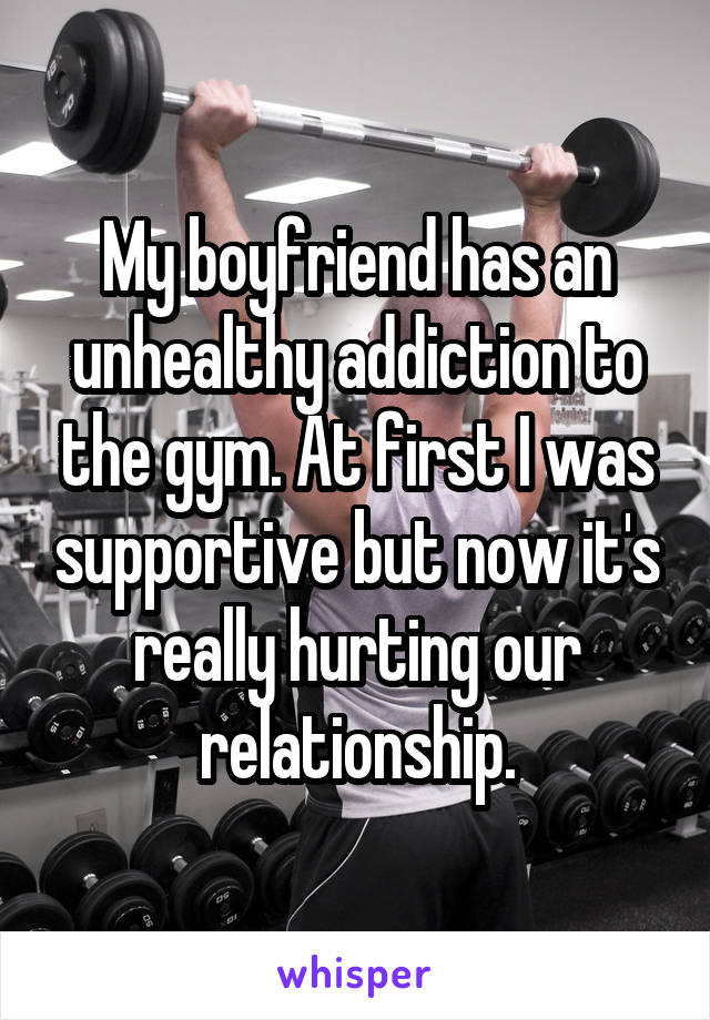 My boyfriend has an unhealthy addiction to the gym. At first I was supportive but now it's really hurting our relationship.