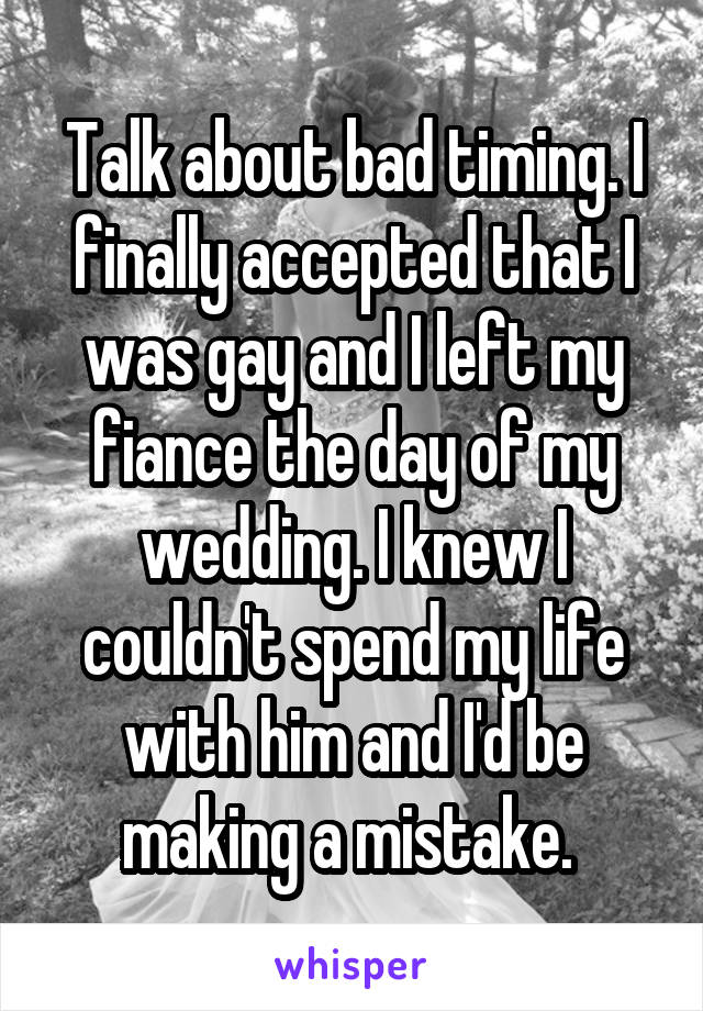Talk about bad timing. I finally accepted that I was gay and I left my fiance the day of my wedding. I knew I couldn't spend my life with him and I'd be making a mistake. 
