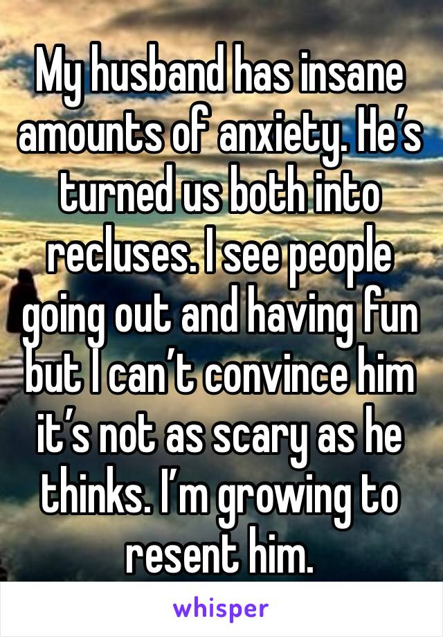 My husband has insane amounts of anxiety. He’s turned us both into recluses. I see people going out and having fun but I can’t convince him it’s not as scary as he thinks. I’m growing to resent him.