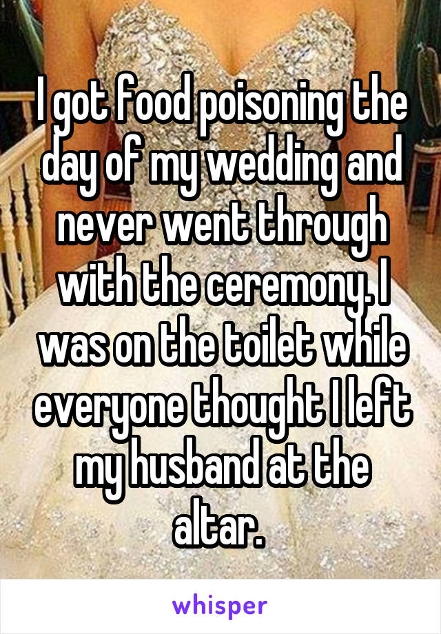 I got food poisoning the day of my wedding and never went through with the ceremony. I was on the toilet while everyone thought I left my husband at the altar. 
