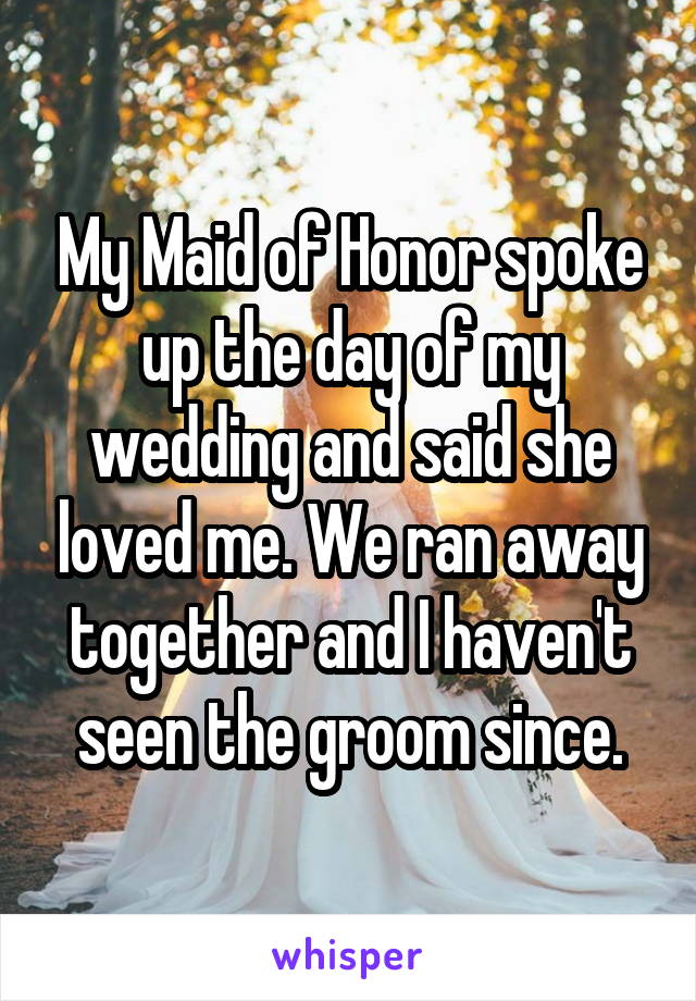 My Maid of Honor spoke up the day of my wedding and said she loved me. We ran away together and I haven't seen the groom since.
