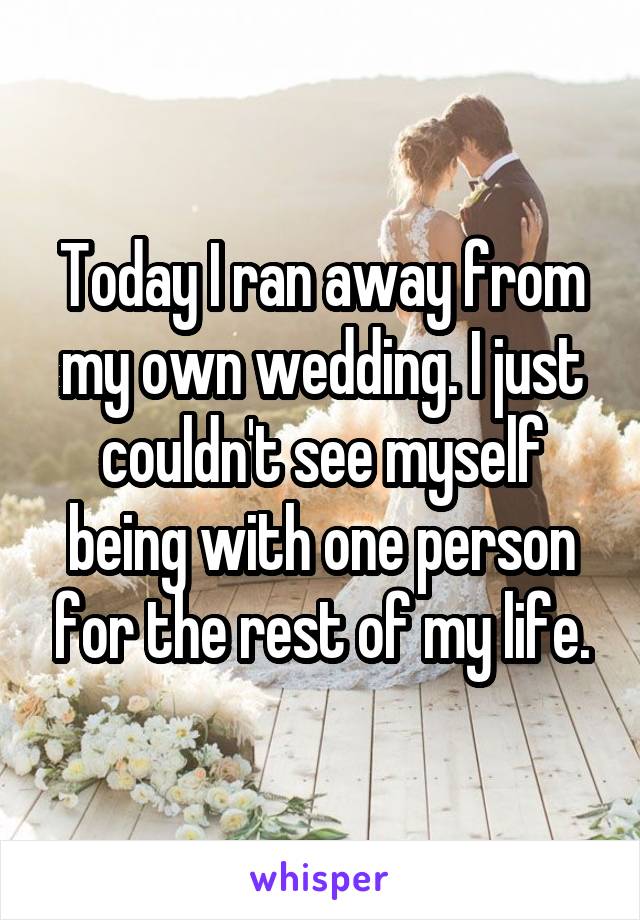 Today I ran away from my own wedding. I just couldn't see myself being with one person for the rest of my life.