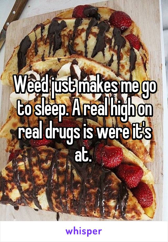 Weed just makes me go to sleep. A real high on real drugs is were it's at. 