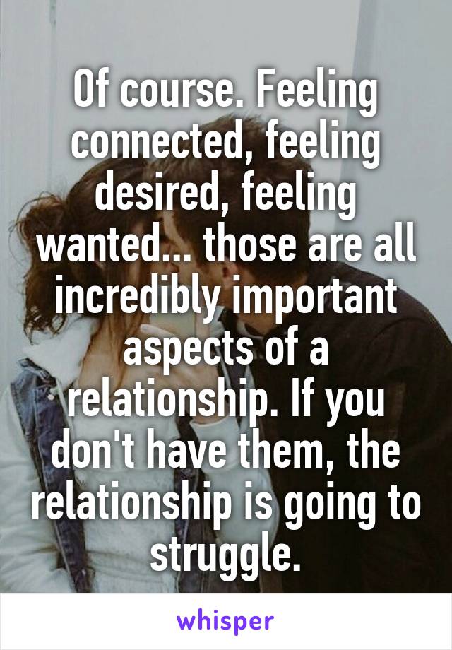 Of course. Feeling connected, feeling desired, feeling wanted... those are all incredibly important aspects of a relationship. If you don't have them, the relationship is going to struggle.