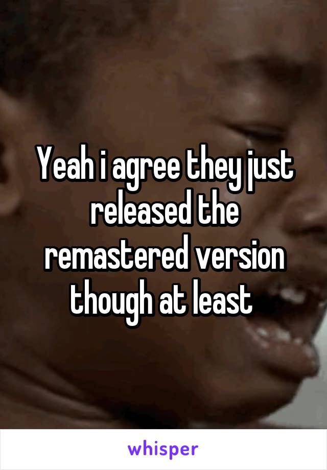Yeah i agree they just released the remastered version though at least 