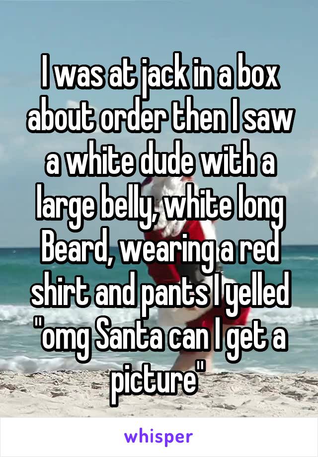 I was at jack in a box about order then I saw a white dude with a large belly, white long Beard, wearing a red shirt and pants I yelled "omg Santa can I get a picture" 