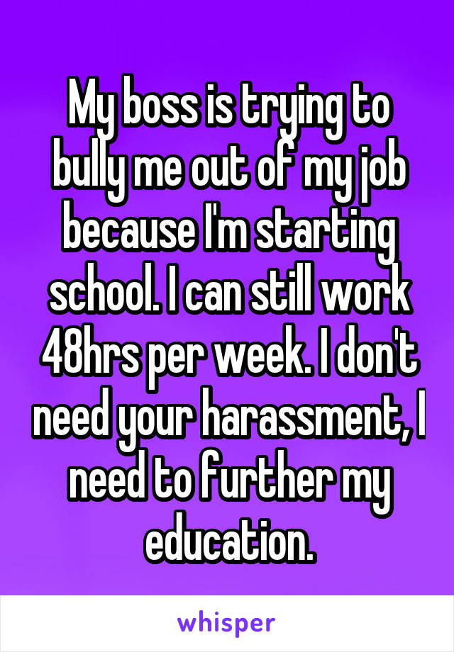 My boss is trying to bully me out of my job because I'm starting school. I can still work 48hrs per week. I don't need your harassment, I need to further my education.