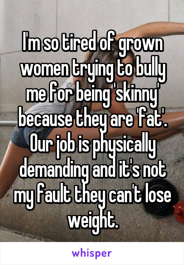 I'm so tired of grown women trying to bully me for being 'skinny' because they are 'fat'. Our job is physically demanding and it's not my fault they can't lose weight.