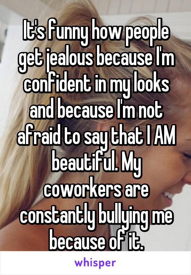 It's funny how people get jealous because I'm confident in my looks and because I'm not afraid to say that I AM beautiful. My coworkers are constantly bullying me because of it.