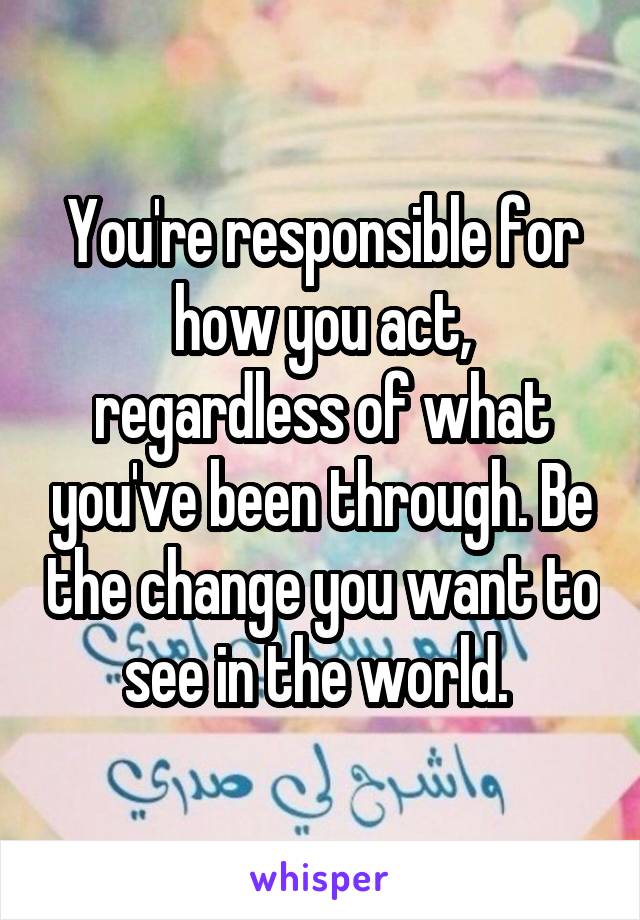You're responsible for how you act, regardless of what you've been through. Be the change you want to see in the world. 