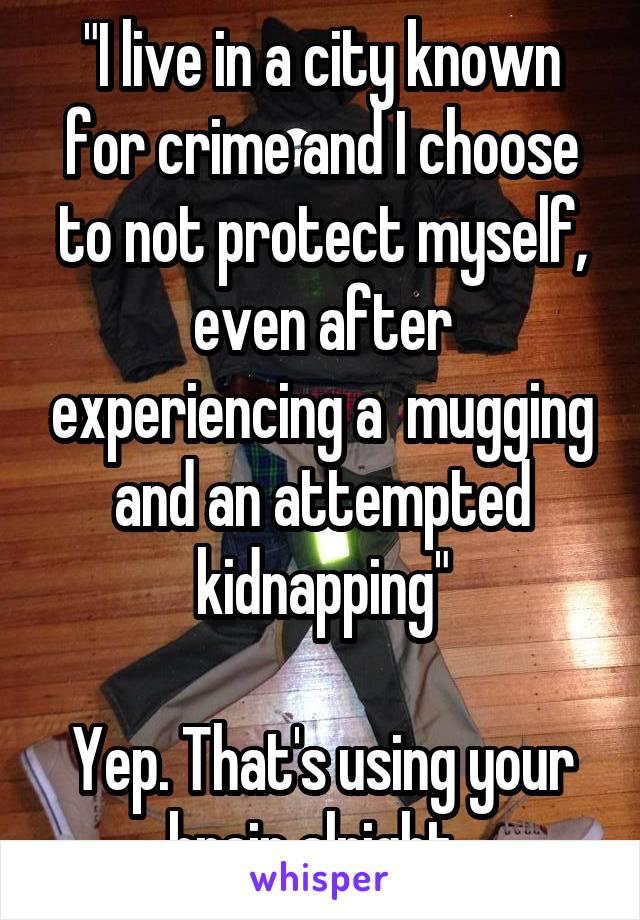 "I live in a city known for crime and I choose to not protect myself, even after experiencing a  mugging and an attempted kidnapping"

Yep. That's using your brain alright. 