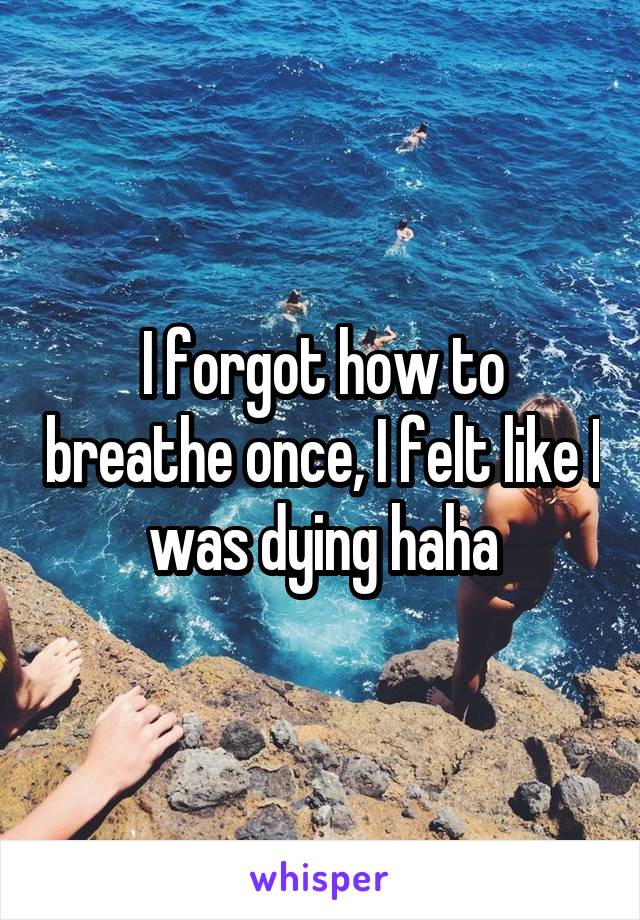 I forgot how to breathe once, I felt like I was dying haha
