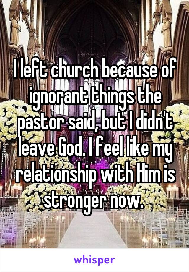 I left church because of ignorant things the pastor said, but I didn't leave God. I feel like my relationship with Him is stronger now. 