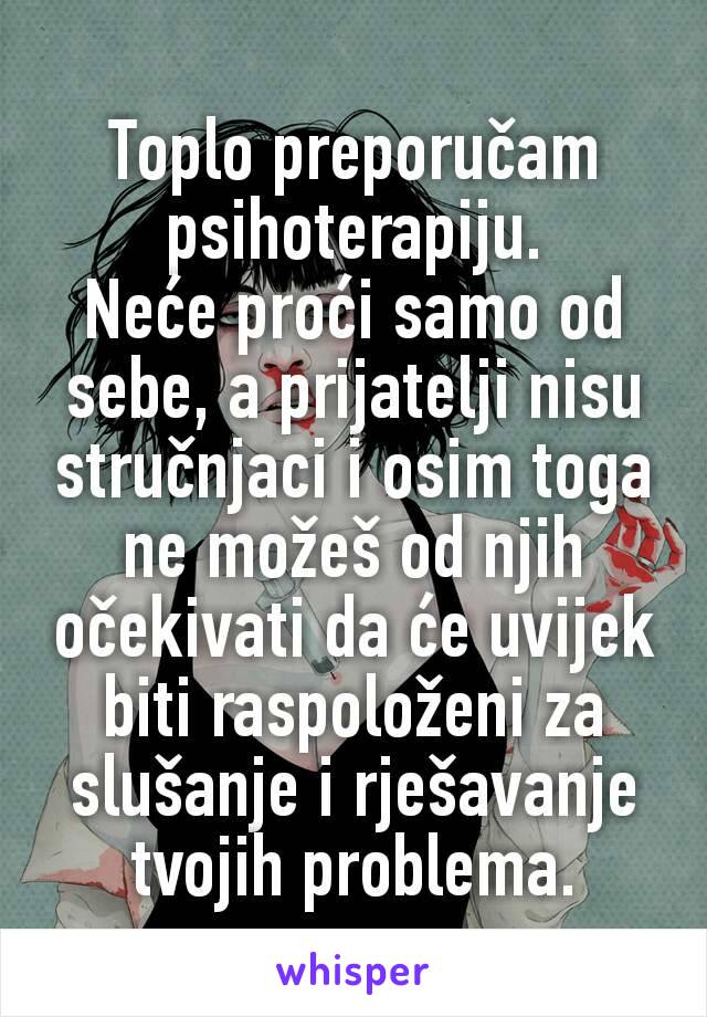 Toplo preporučam psihoterapiju.
Neće proći samo od sebe, a prijatelji nisu stručnjaci i osim toga ne možeš od njih očekivati da će uvijek biti raspoloženi za slušanje i rješavanje tvojih problema.