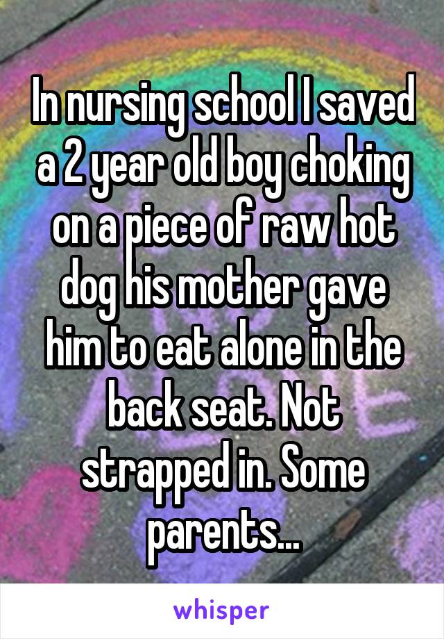 In nursing school I saved a 2 year old boy choking on a piece of raw hot dog his mother gave him to eat alone in the back seat. Not strapped in. Some parents...