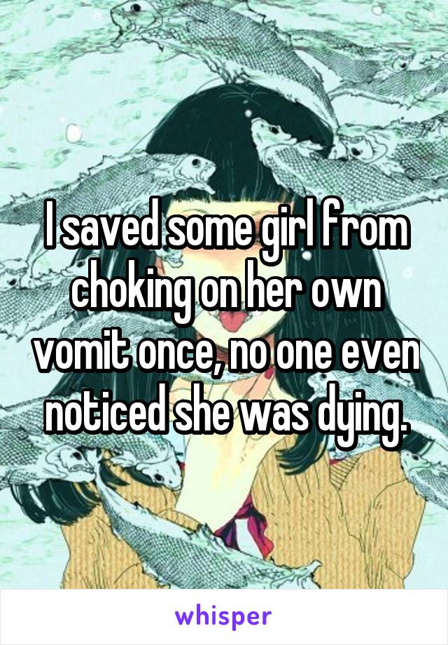 I saved some girl from choking on her own vomit once, no one even noticed she was dying.