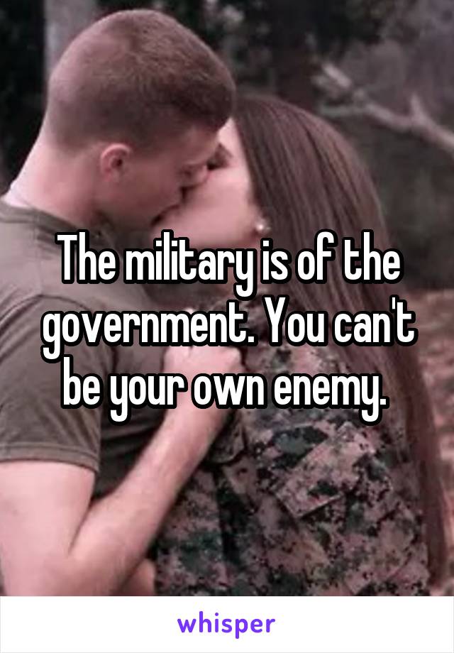 The military is of the government. You can't be your own enemy. 