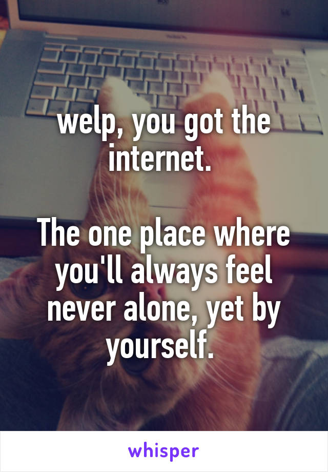welp, you got the internet. 

The one place where you'll always feel never alone, yet by yourself. 