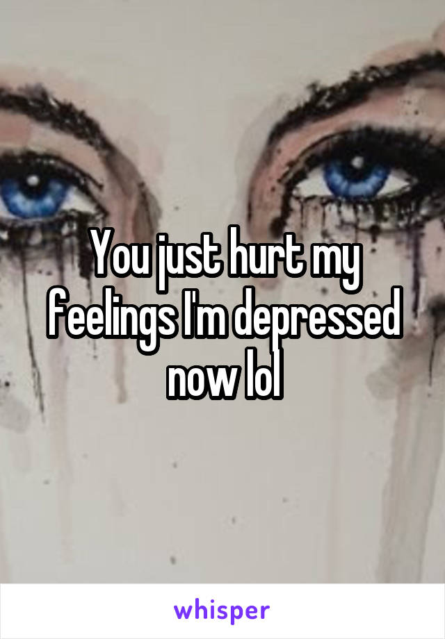 You just hurt my feelings I'm depressed now lol