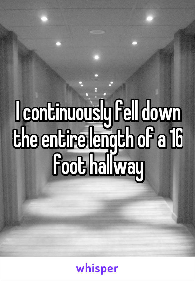 I continuously fell down the entire length of a 16 foot hallway