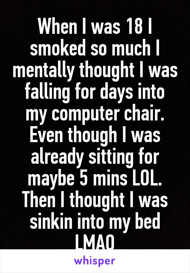 When I was 18 I smoked so much I mentally thought I was falling for days into my computer chair.
Even though I was already sitting for maybe 5 mins LOL. Then I thought I was sinkin into my bed LMAO