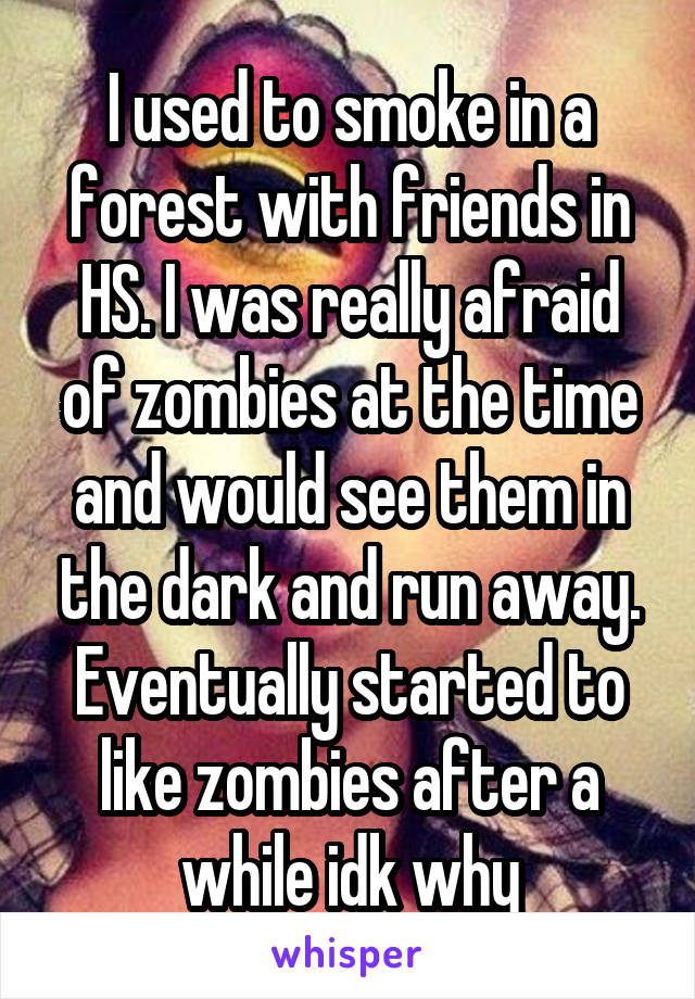I used to smoke in a forest with friends in HS. I was really afraid of zombies at the time and would see them in the dark and run away. Eventually started to like zombies after a while idk why