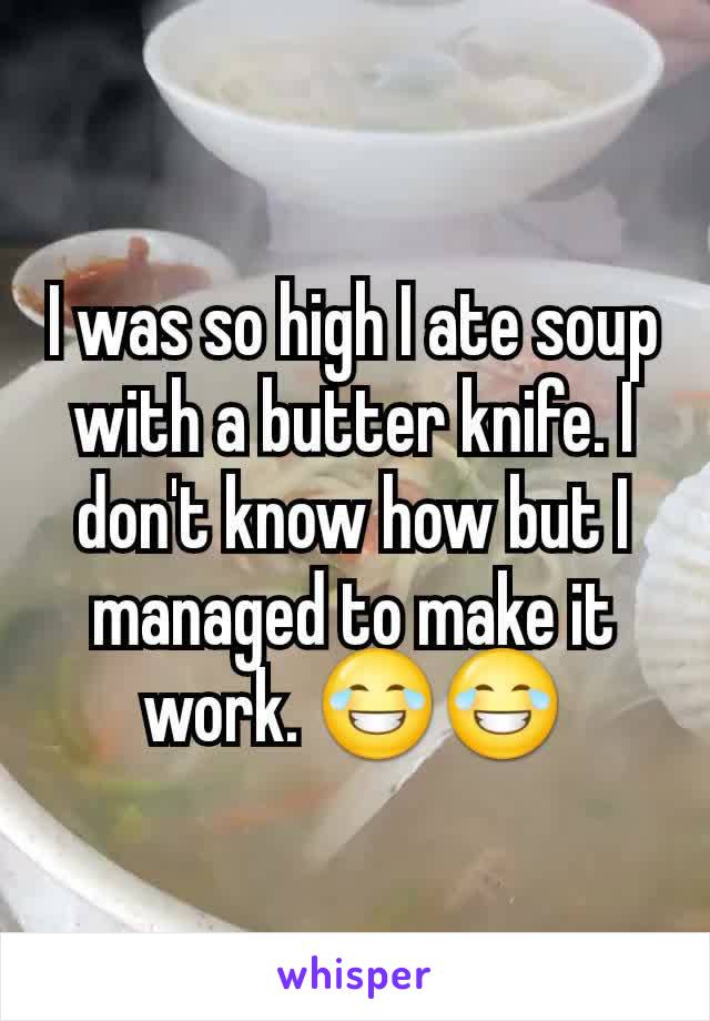 I was so high I ate soup with a butter knife. I don't know how but I managed to make it work. 😂😂