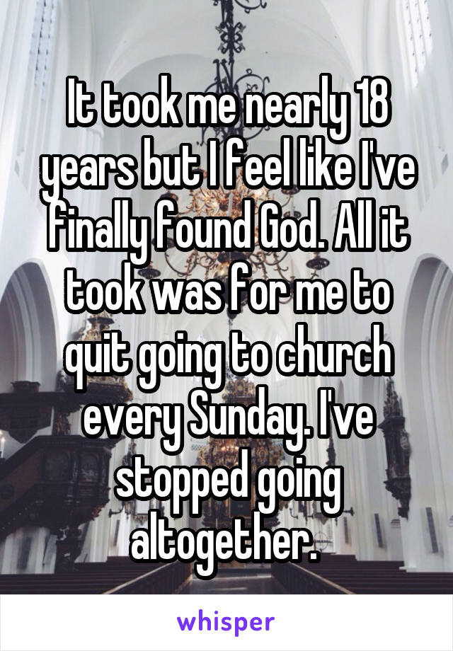 It took me nearly 18 years but I feel like I've finally found God. All it took was for me to quit going to church every Sunday. I've stopped going altogether. 