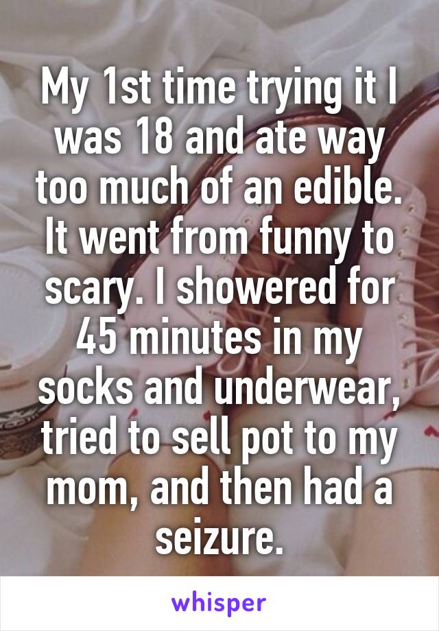 My 1st time trying it I was 18 and ate way too much of an edible. It went from funny to scary. I showered for 45 minutes in my socks and underwear, tried to sell pot to my mom, and then had a seizure.