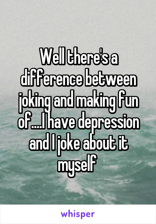 Well there's a difference between joking and making fun of....I have depression and I joke about it myself 