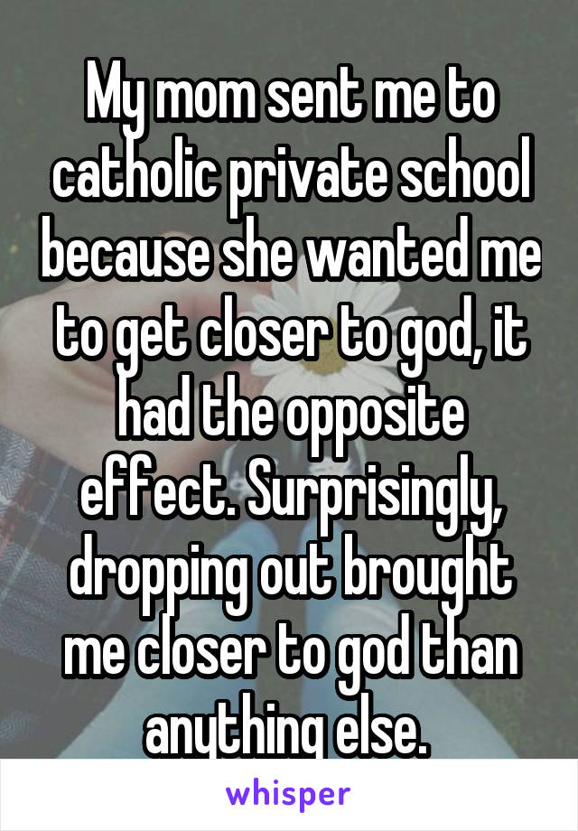 My mom sent me to catholic private school because she wanted me to get closer to god, it had the opposite effect. Surprisingly, dropping out brought me closer to god than anything else. 