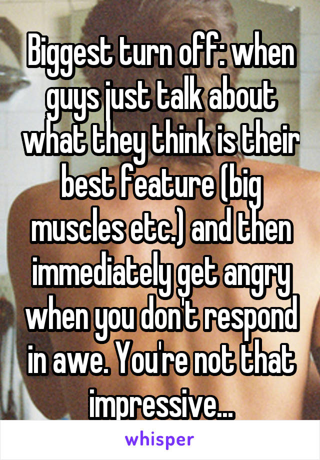 Biggest turn off: when guys just talk about what they think is their best feature (big muscles etc.) and then immediately get angry when you don't respond in awe. You're not that impressive...