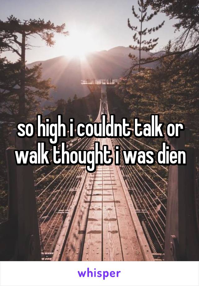 so high i couldnt talk or walk thought i was dien
