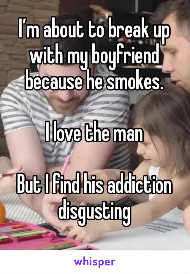 I’m about to break up with my boyfriend because he smokes.

I love the man

But I find his addiction disgusting 