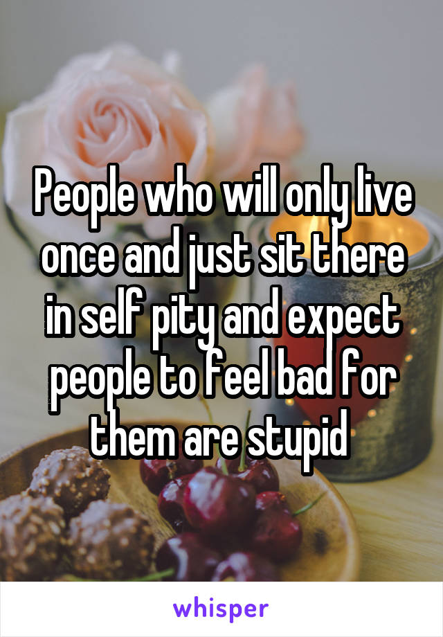 People who will only live once and just sit there in self pity and expect people to feel bad for them are stupid 