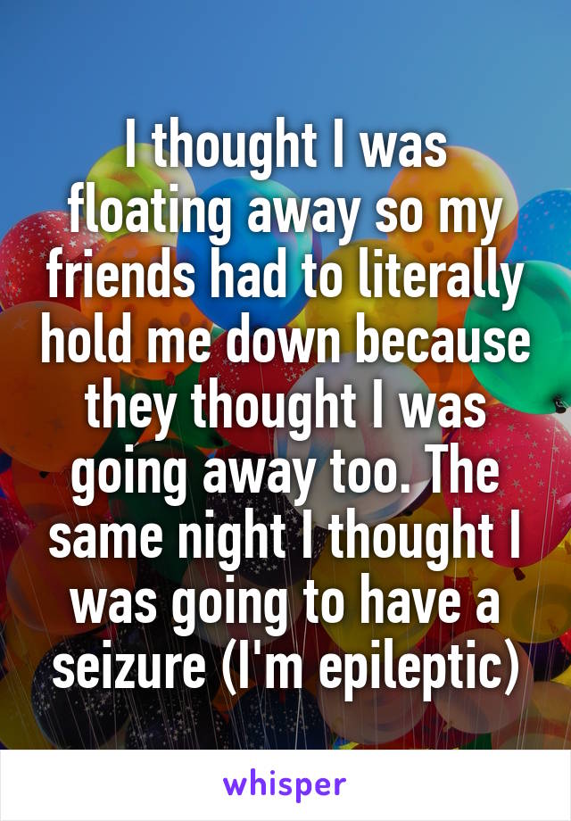 I thought I was floating away so my friends had to literally hold me down because they thought I was going away too. The same night I thought I was going to have a seizure (I'm epileptic)