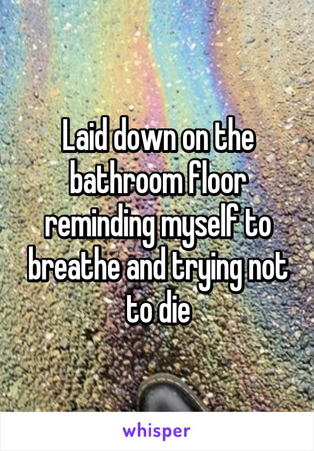 Laid down on the bathroom floor reminding myself to breathe and trying not to die