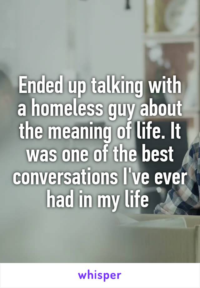 Ended up talking with a homeless guy about the meaning of life. It was one of the best conversations I've ever had in my life 