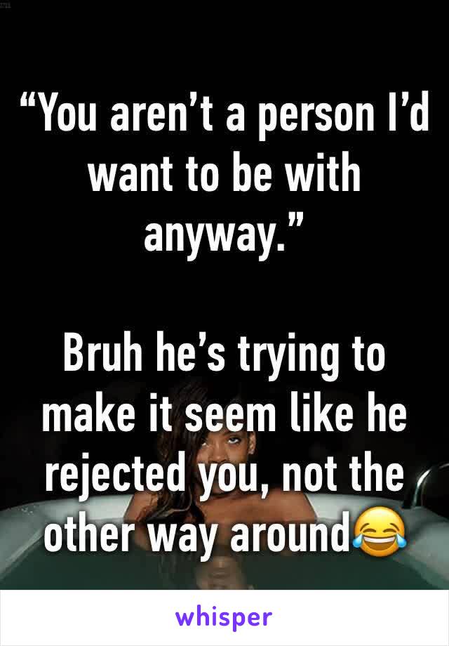“You aren’t a person I’d want to be with anyway.”

Bruh he’s trying to make it seem like he rejected you, not the other way around😂