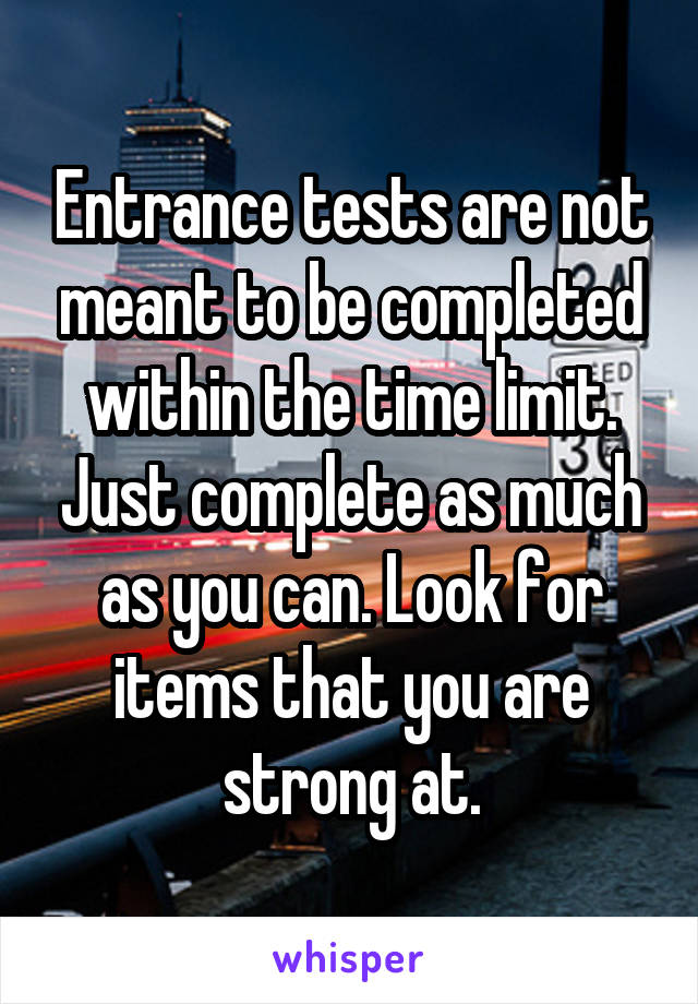 Entrance tests are not meant to be completed within the time limit. Just complete as much as you can. Look for items that you are strong at.