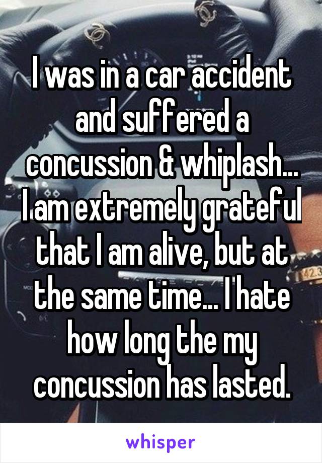 I was in a car accident and suffered a concussion & whiplash... I am extremely grateful that I am alive, but at the same time... I hate how long the my concussion has lasted.