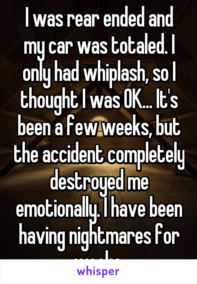 I was rear ended and my car was totaled. I only had whiplash, so I thought I was OK... It's been a few weeks, but the accident completely destroyed me emotionally. I have been having nightmares for weeks.