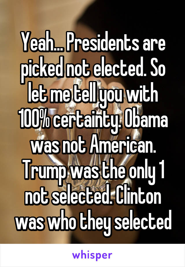 Yeah... Presidents are picked not elected. So let me tell you with 100% certainty. Obama was not American. Trump was the only 1 not selected. Clinton was who they selected
